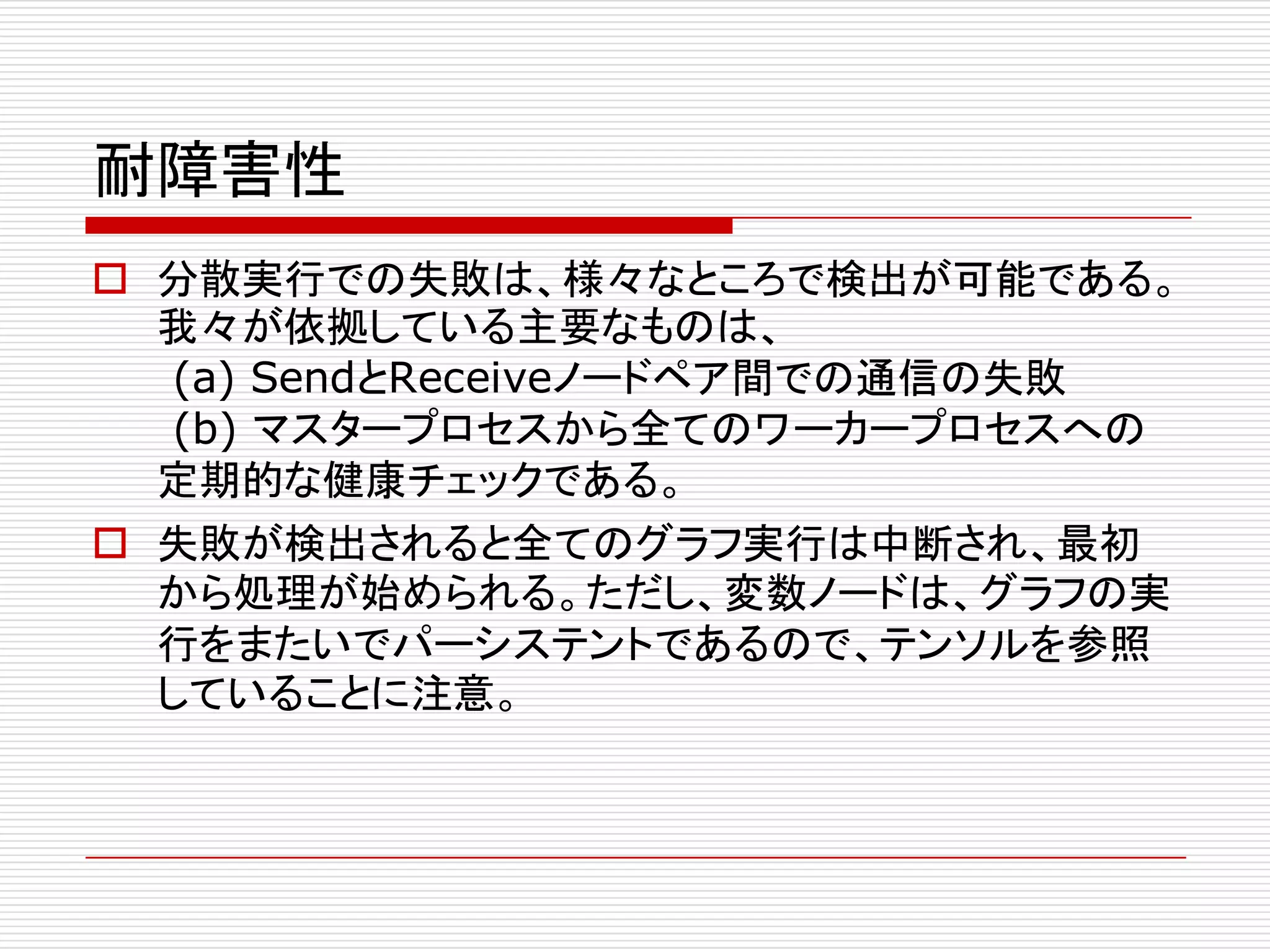 耐障害性
o 分散実行での失敗は、様々なところで検出が可能である。
我々が依拠している主要なものは、
(a) SendとReceiveノードペア間での通信の失敗
(b) マスタープロセスから全てのワーカープロセスへの
定期的な健康チェックである。
o 失敗が検出されると全てのグラフ実行は中断され、最初
から処理が始められる。ただし、変数ノードは、グラフの実
行をまたいでパーシステントであるので、テンソルを参照
していることに注意。
 