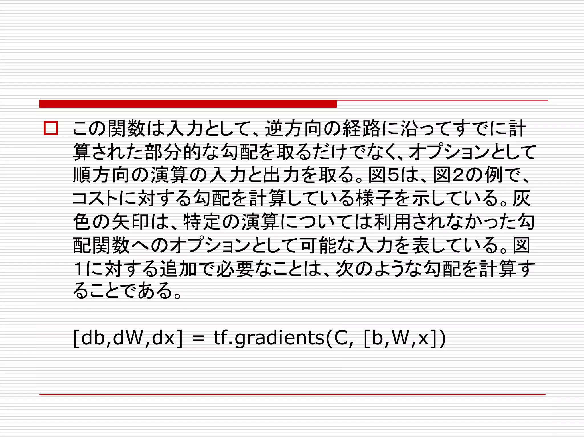 o この関数は入力として、逆方向の経路に沿ってすでに計
算された部分的な勾配を取るだけでなく、オプションとして
順方向の演算の入力と出力を取る。図５は、図２の例で、
コストに対する勾配を計算している様子を示している。灰
色の矢印は、特定の演算については利用されなかった勾
配関数へのオプションとして可能な入力を表している。図
１に対する追加で必要なことは、次のような勾配を計算す
ることである。
[db,dW,dx] = tf.gradients(C, [b,W,x])
 