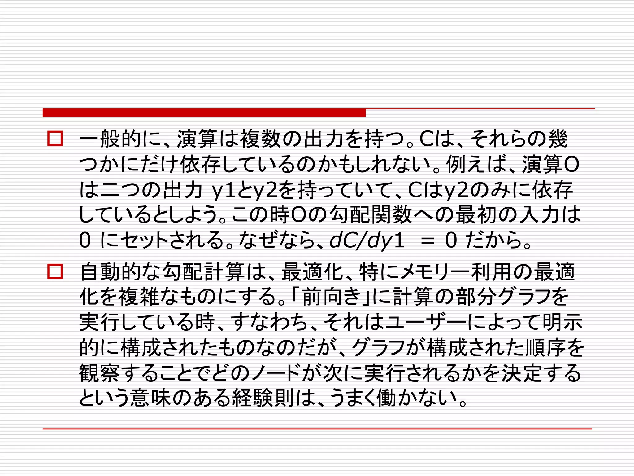o 一般的に、演算は複数の出力を持つ。Cは、それらの幾
つかにだけ依存しているのかもしれない。例えば、演算O
は二つの出力 y1とy2を持っていて、Cはy2のみに依存
しているとしよう。この時Oの勾配関数への最初の入力は
0 にセットされる。なぜなら、dC/dy1 = 0 だから。
o 自動的な勾配計算は、最適化、特にメモリー利用の最適
化を複雑なものにする。「前向き」に計算の部分グラフを
実行している時、すなわち、それはユーザーによって明示
的に構成されたものなのだが、グラフが構成された順序を
観察することでどのノードが次に実行されるかを決定する
という意味のある経験則は、うまく働かない。
 