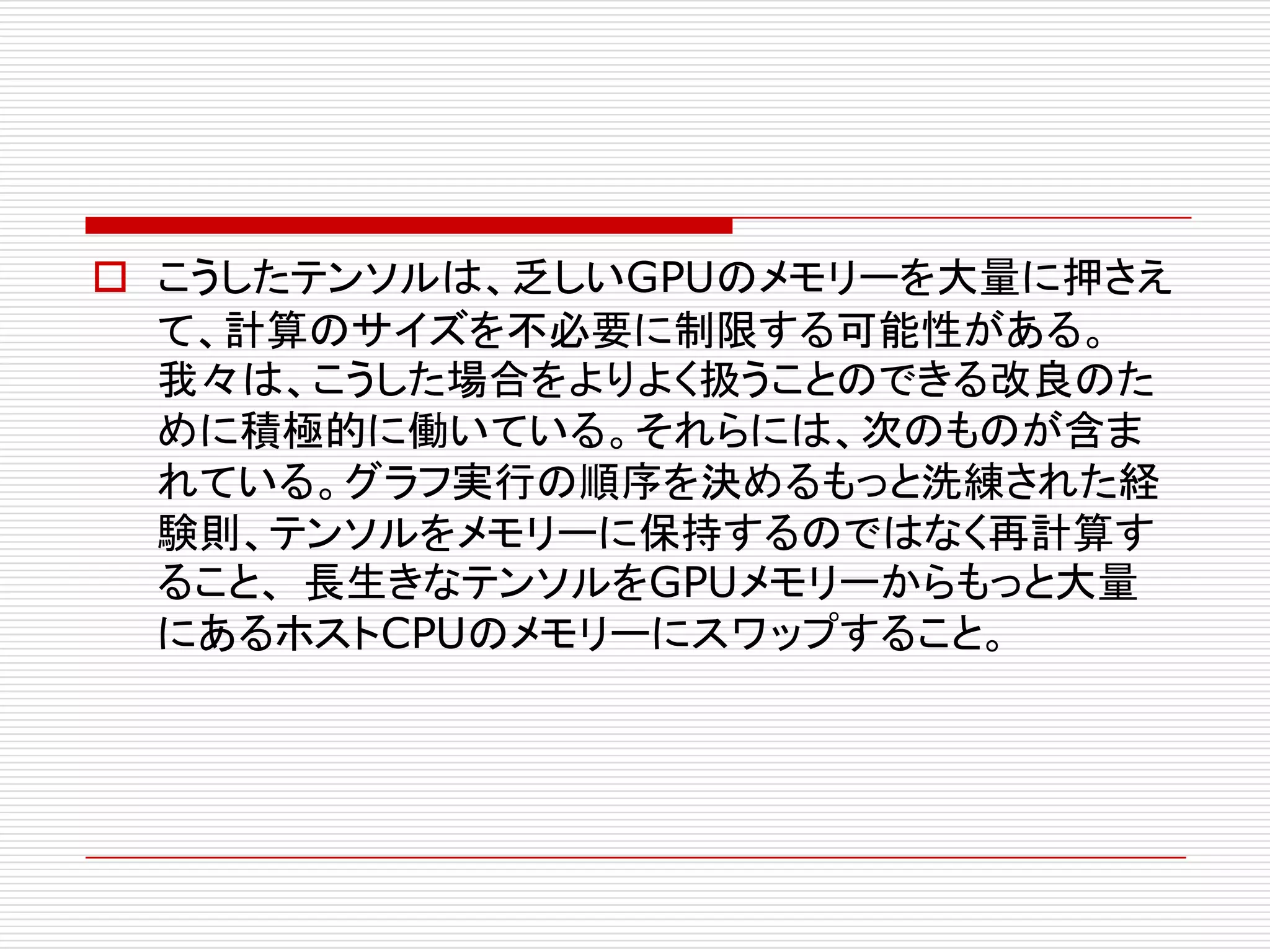 o こうしたテンソルは、乏しいGPUのメモリーを大量に押さえ
て、計算のサイズを不必要に制限する可能性がある。
我々は、こうした場合をよりよく扱うことのできる改良のた
めに積極的に働いている。それらには、次のものが含ま
れている。グラフ実行の順序を決めるもっと洗練された経
験則、テンソルをメモリーに保持するのではなく再計算す
ること、 長生きなテンソルをGPUメモリーからもっと大量
にあるホストCPUのメモリーにスワップすること。
 