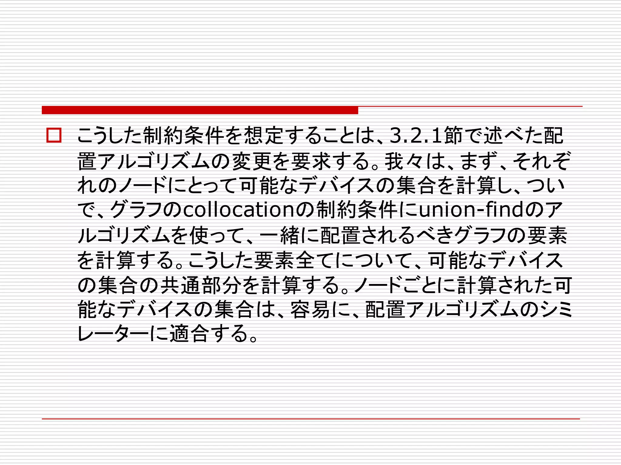 o こうした制約条件を想定することは、3.2.1節で述べた配
置アルゴリズムの変更を要求する。我々は、まず、それぞ
れのノードにとって可能なデバイスの集合を計算し、つい
で、グラフのcollocationの制約条件にunion-findのア
ルゴリズムを使って、一緒に配置されるべきグラフの要素
を計算する。こうした要素全てについて、可能なデバイス
の集合の共通部分を計算する。ノードごとに計算された可
能なデバイスの集合は、容易に、配置アルゴリズムのシミ
レーターに適合する。
 