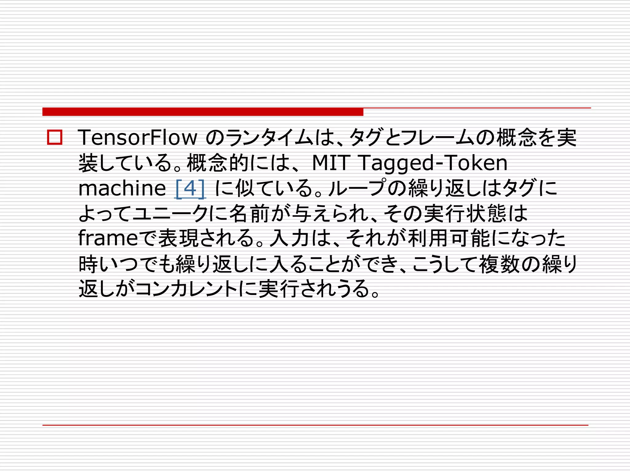 o TensorFlow のランタイムは、タグとフレームの概念を実
装している。概念的には、 MIT Tagged-Token
machine [4] に似ている。ループの繰り返しはタグに
よってユニークに名前が与えられ、その実行状態は
frameで表現される。入力は、それが利用可能になった
時いつでも繰り返しに入ることができ、こうして複数の繰り
返しがコンカレントに実行されうる。
 