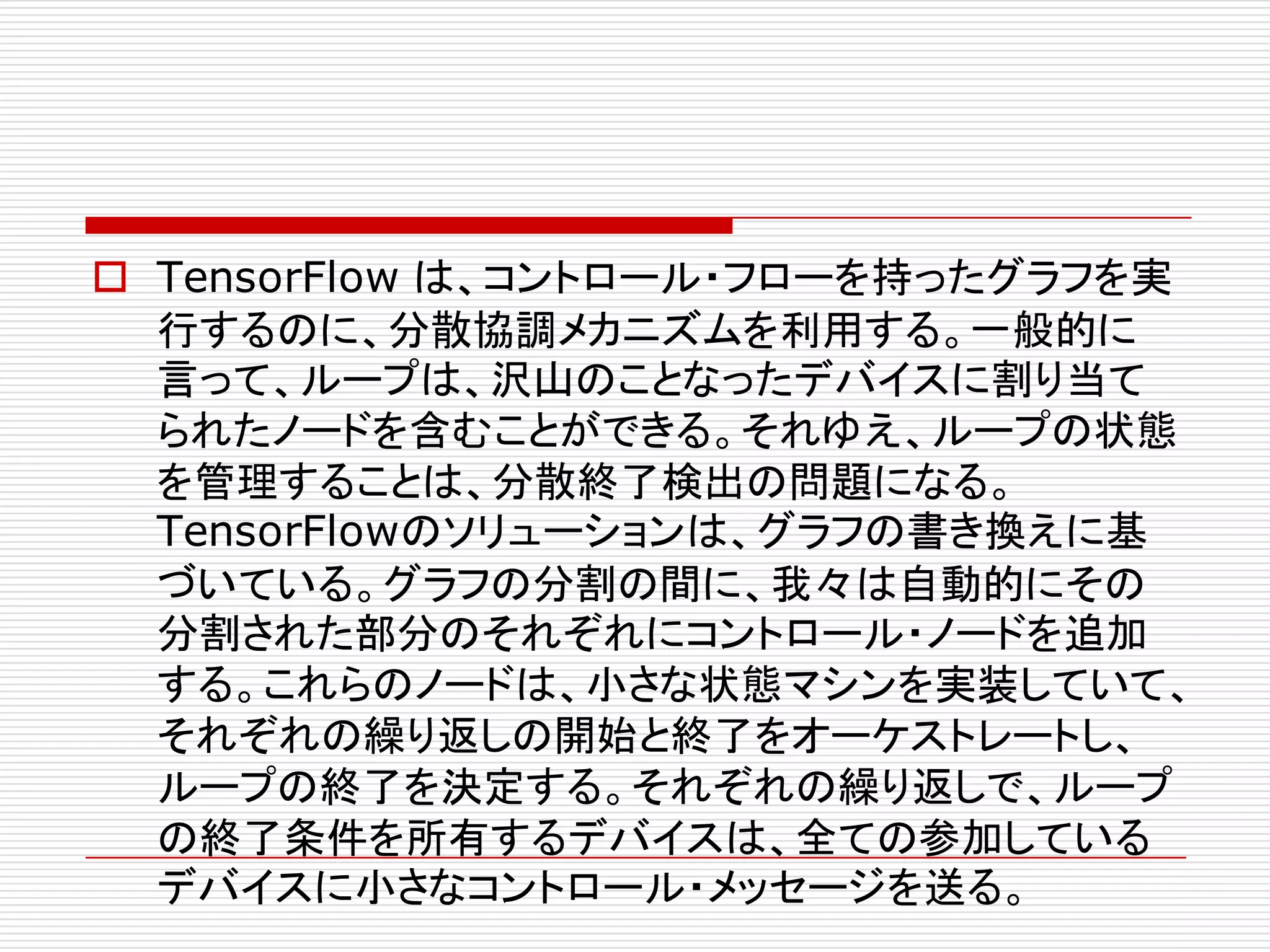 o TensorFlow は、コントロール・フローを持ったグラフを実
行するのに、分散協調メカニズムを利用する。一般的に
言って、ループは、沢山のことなったデバイスに割り当て
られたノードを含むことができる。それゆえ、ループの状態
を管理することは、分散終了検出の問題になる。
TensorFlowのソリューションは、グラフの書き換えに基
づいている。グラフの分割の間に、我々は自動的にその
分割された部分のそれぞれにコントロール・ノードを追加
する。これらのノードは、小さな状態マシンを実装していて、
それぞれの繰り返しの開始と終了をオーケストレートし、
ループの終了を決定する。それぞれの繰り返しで、ループ
の終了条件を所有するデバイスは、全ての参加している
デバイスに小さなコントロール・メッセージを送る。
 