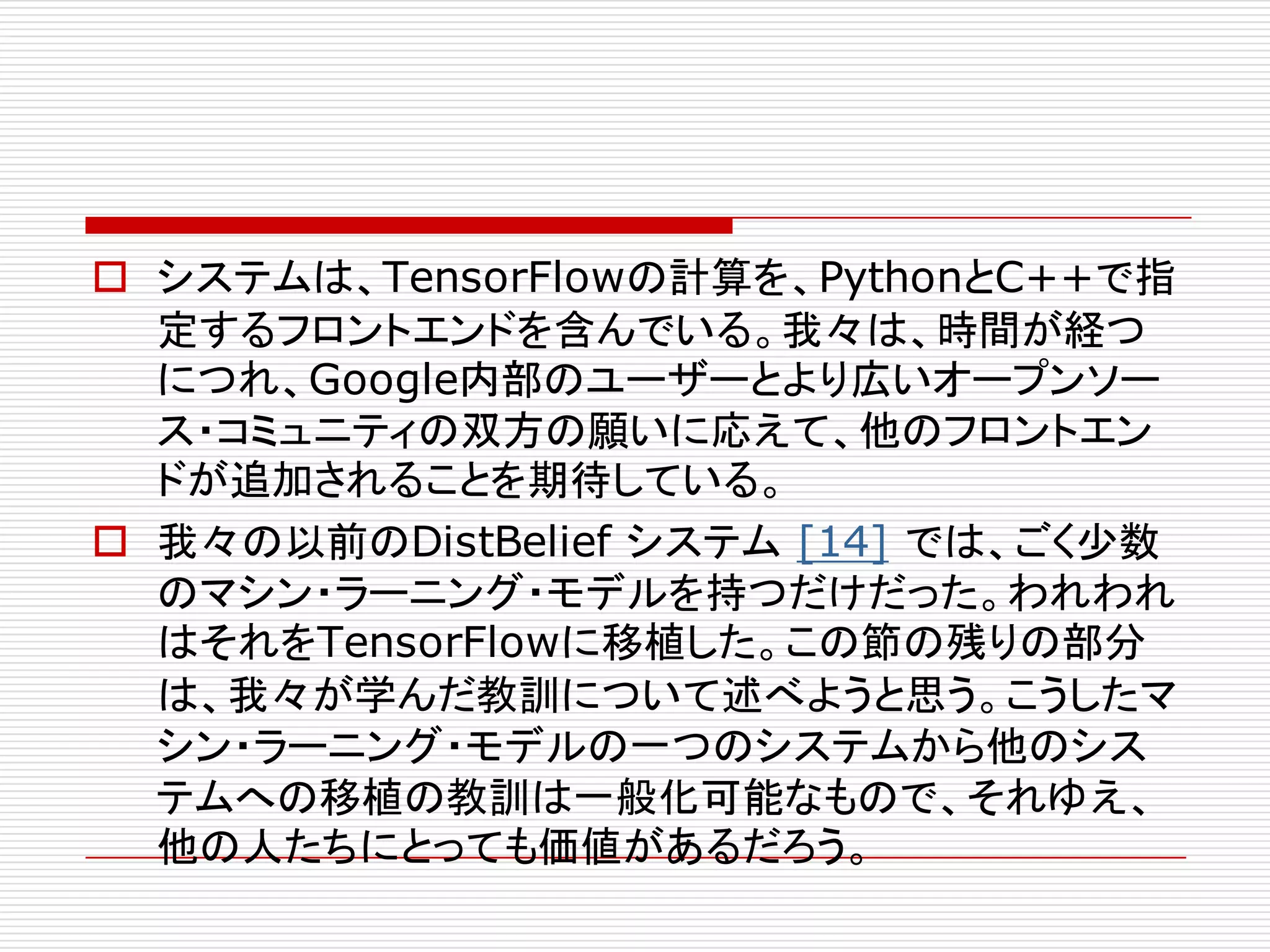 o システムは、TensorFlowの計算を、PythonとC++で指
定するフロントエンドを含んでいる。我々は、時間が経つ
につれ、Google内部のユーザーとより広いオープンソー
ス・コミュニティの双方の願いに応えて、他のフロントエン
ドが追加されることを期待している。
o 我々の以前のDistBelief システム [14] では、ごく少数
のマシン・ラーニング・モデルを持つだけだった。われわれ
はそれをTensorFlowに移植した。この節の残りの部分
は、我々が学んだ教訓について述べようと思う。こうしたマ
シン・ラーニング・モデルの一つのシステムから他のシス
テムへの移植の教訓は一般化可能なもので、それゆえ、
他の人たちにとっても価値があるだろう。
 