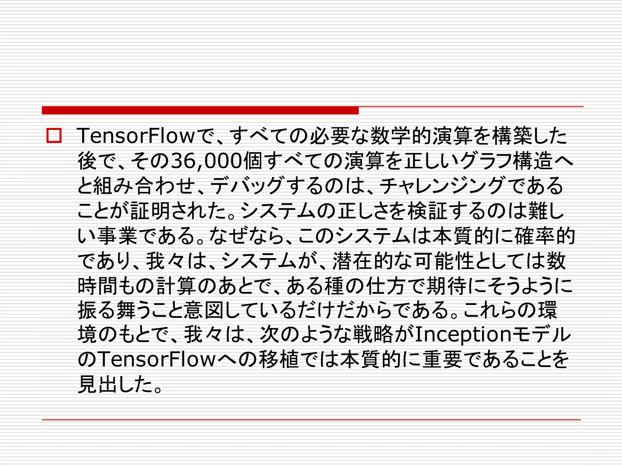 o TensorFlowで、すべての必要な数学的演算を構築した
後で、その36,000個すべての演算を正しいグラフ構造へ
と組み合わせ、デバッグするのは、チャレンジングである
ことが証明された。システムの正しさを検証するのは難し
い事業である。なぜなら、このシステムは本質的に確率的
であり、我々は、システムが、潜在的な可能性としては数
時間もの計算のあとで、ある種の仕方で期待にそうように
振る舞うこと意図しているだけだからである。これらの環
境のもとで、我々は、次のような戦略がInceptionモデル
のTensorFlowへの移植では本質的に重要であることを
見出した。
 