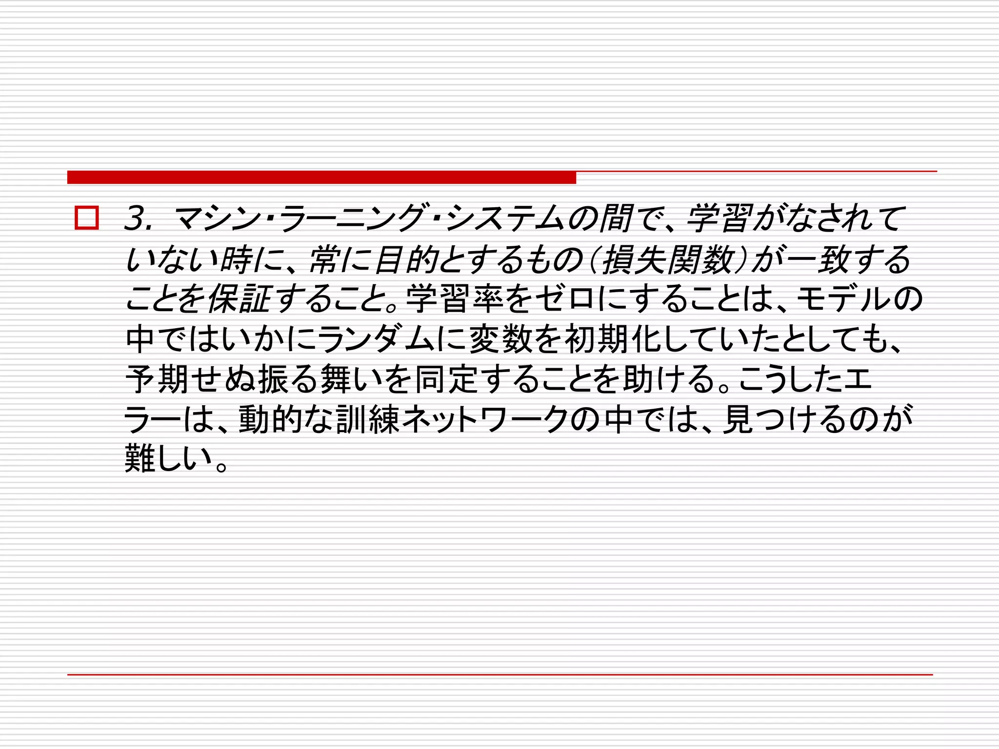o 3. マシン・ラーニング・システムの間で、学習がなされて
いない時に、常に目的とするもの（損失関数）が一致する
ことを保証すること。学習率をゼロにすることは、モデルの
中ではいかにランダムに変数を初期化していたとしても、
予期せぬ振る舞いを同定することを助ける。こうしたエ
ラーは、動的な訓練ネットワークの中では、見つけるのが
難しい。
 