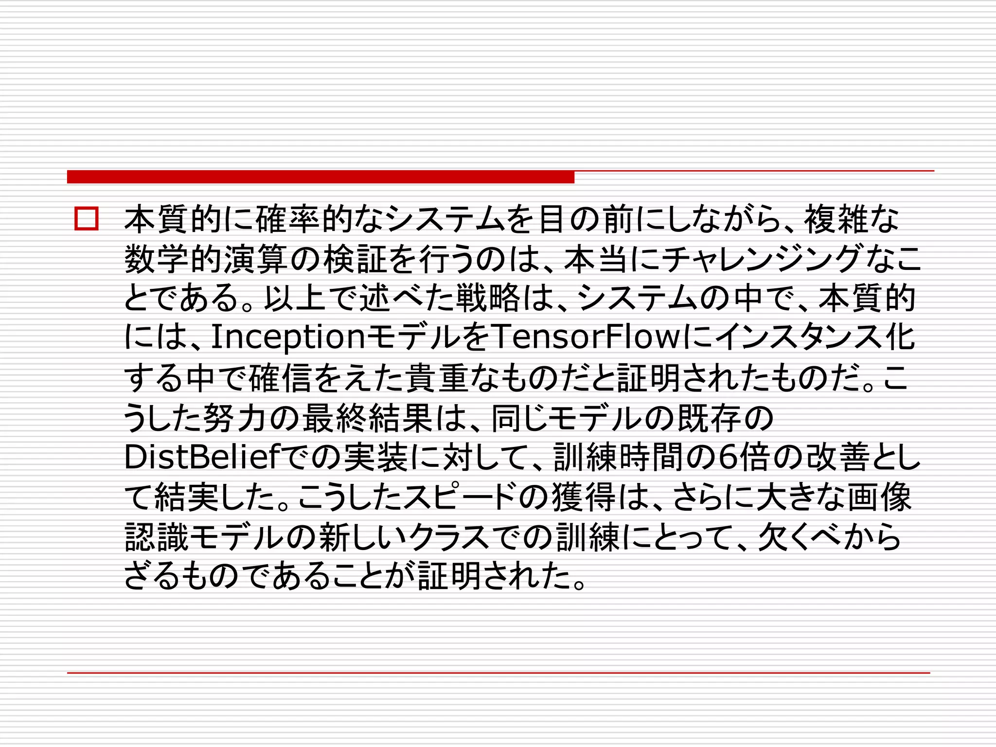 o 本質的に確率的なシステムを目の前にしながら、複雑な
数学的演算の検証を行うのは、本当にチャレンジングなこ
とである。以上で述べた戦略は、システムの中で、本質的
には、InceptionモデルをTensorFlowにインスタンス化
する中で確信をえた貴重なものだと証明されたものだ。こ
うした努力の最終結果は、同じモデルの既存の
DistBeliefでの実装に対して、訓練時間の6倍の改善とし
て結実した。こうしたスピードの獲得は、さらに大きな画像
認識モデルの新しいクラスでの訓練にとって、欠くべから
ざるものであることが証明された。
 