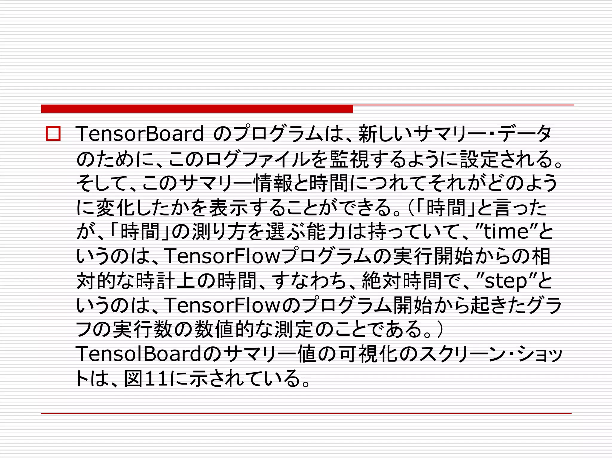 o TensorBoard のプログラムは、新しいサマリー・データ
のために、このログファイルを監視するように設定される。
そして、このサマリー情報と時間につれてそれがどのよう
に変化したかを表示することができる。（「時間」と言った
が、「時間」の測り方を選ぶ能力は持っていて、”time”と
いうのは、TensorFlowプログラムの実行開始からの相
対的な時計上の時間、すなわち、絶対時間で、”step”と
いうのは、TensorFlowのプログラム開始から起きたグラ
フの実行数の数値的な測定のことである。）
TensolBoardのサマリー値の可視化のスクリーン・ショッ
トは、図11に示されている。
 