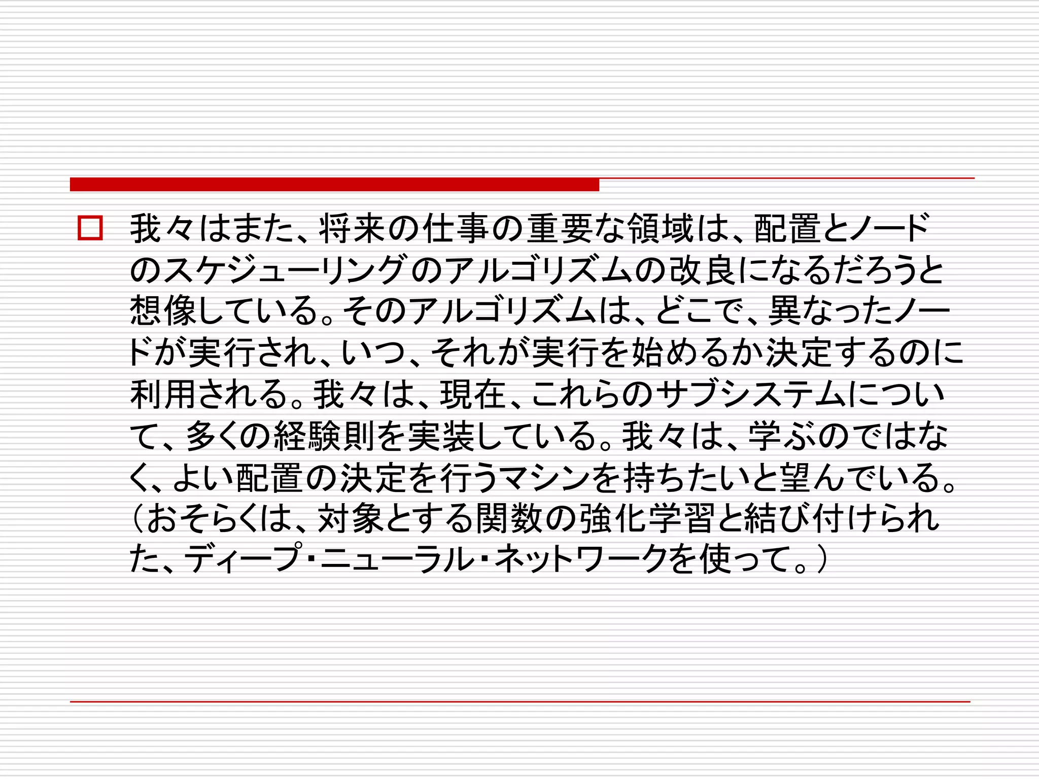 o 我々はまた、将来の仕事の重要な領域は、配置とノード
のスケジューリングのアルゴリズムの改良になるだろうと
想像している。そのアルゴリズムは、どこで、異なったノー
ドが実行され、いつ、それが実行を始めるか決定するのに
利用される。我々は、現在、これらのサブシステムについ
て、多くの経験則を実装している。我々は、学ぶのではな
く、よい配置の決定を行うマシンを持ちたいと望んでいる。
（おそらくは、対象とする関数の強化学習と結び付けられ
た、ディープ・ニューラル・ネットワークを使って。）
 