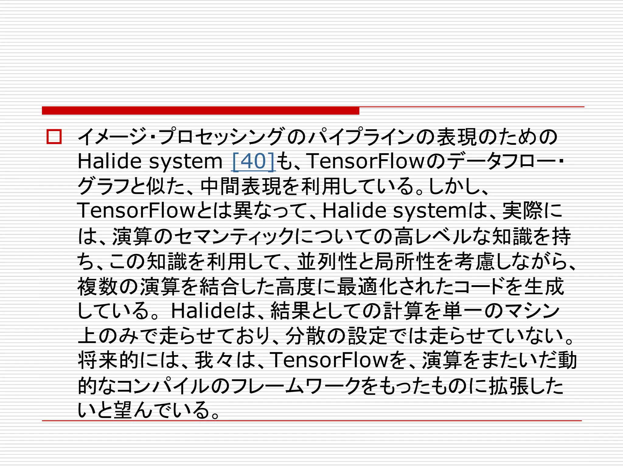 o イメージ・プロセッシングのパイプラインの表現のための
Halide system [40]も、TensorFlowのデータフロー・
グラフと似た、中間表現を利用している。しかし、
TensorFlowとは異なって、Halide systemは、実際に
は、演算のセマンティックについての高レベルな知識を持
ち、この知識を利用して、並列性と局所性を考慮しながら、
複数の演算を結合した高度に最適化されたコードを生成
している。 Halideは、結果としての計算を単一のマシン
上のみで走らせており、分散の設定では走らせていない。
将来的には、我々は、TensorFlowを、演算をまたいだ動
的なコンパイルのフレームワークをもったものに拡張した
いと望んでいる。
 