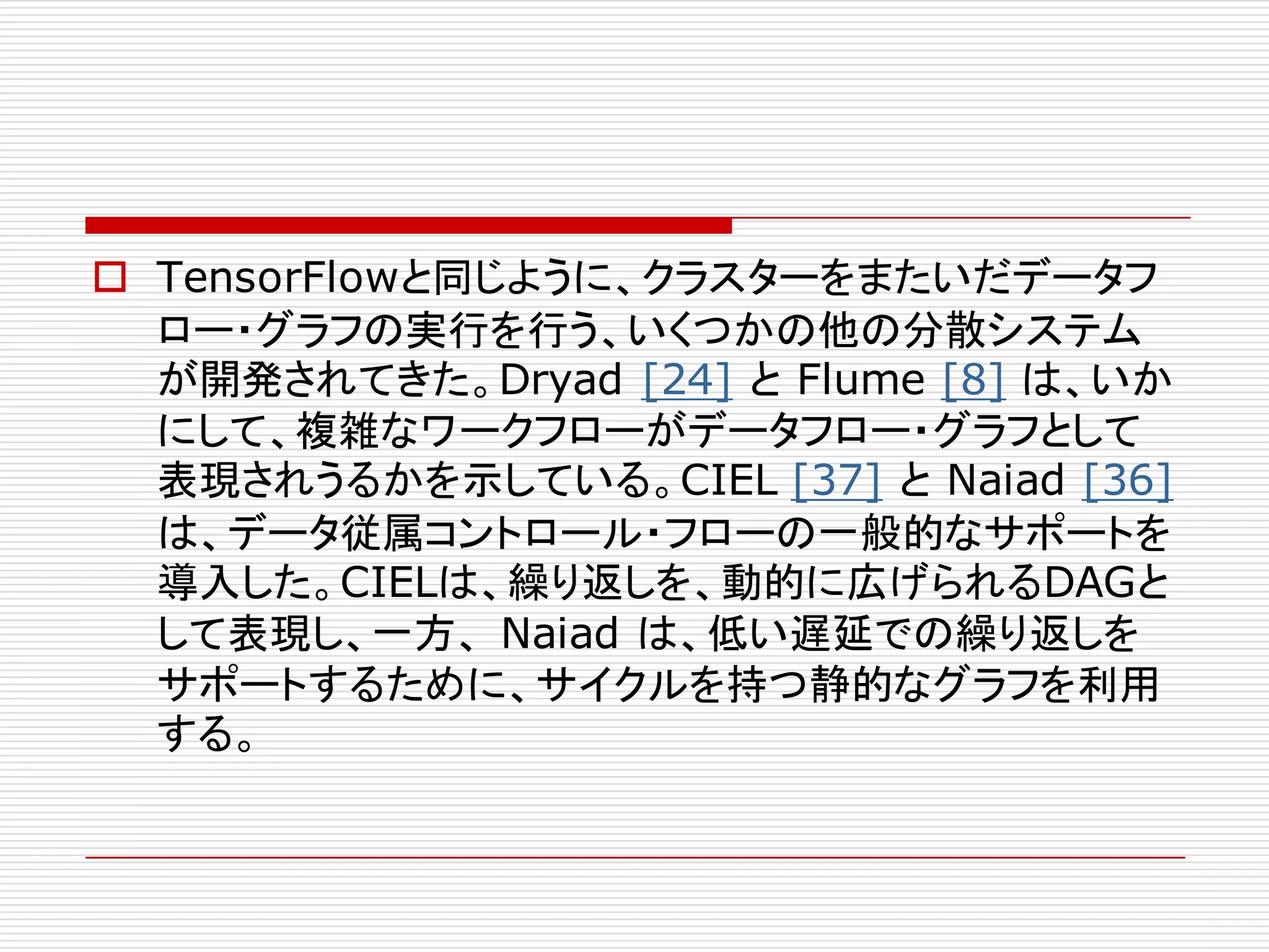 o TensorFlowと同じように、クラスターをまたいだデータフ
ロー・グラフの実行を行う、いくつかの他の分散システム
が開発されてきた。Dryad [24] と Flume [8] は、いか
にして、複雑なワークフローがデータフロー・グラフとして
表現されうるかを示している。CIEL [37] と Naiad [36]
は、データ従属コントロール・フローの一般的なサポートを
導入した。CIELは、繰り返しを、動的に広げられるDAGと
して表現し、一方、 Naiad は、低い遅延での繰り返しを
サポートするために、サイクルを持つ静的なグラフを利用
する。
 