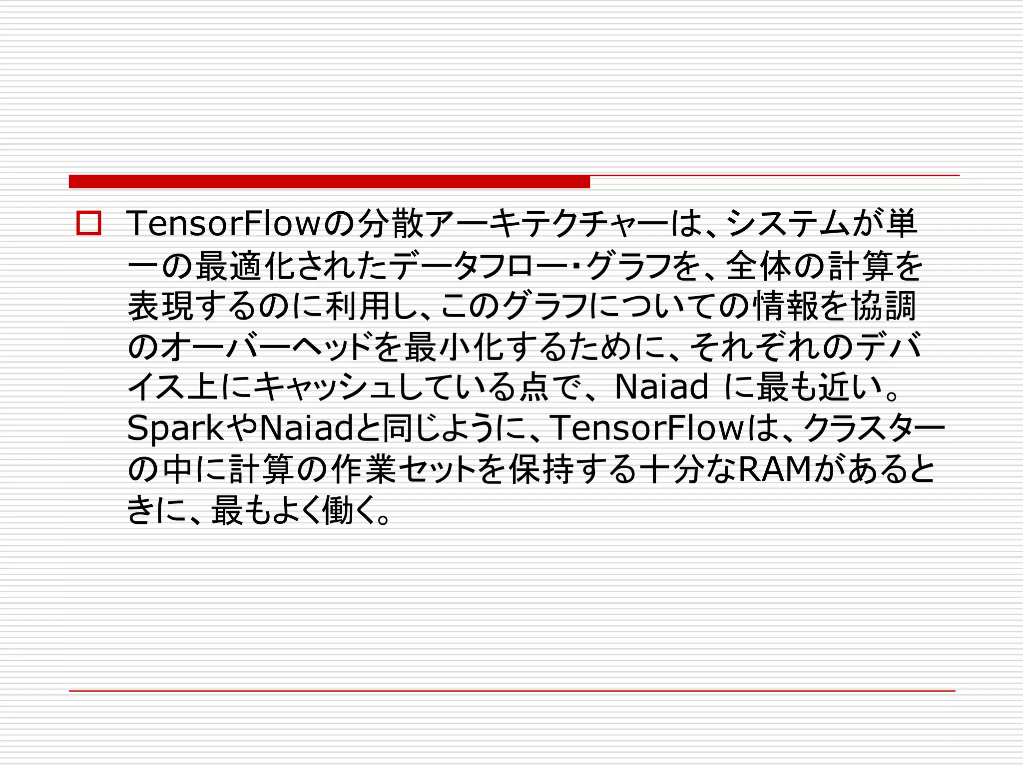 o TensorFlowの分散アーキテクチャーは、システムが単
一の最適化されたデータフロー・グラフを、全体の計算を
表現するのに利用し、このグラフについての情報を協調
のオーバーヘッドを最小化するために、それぞれのデバ
イス上にキャッシュしている点で、 Naiad に最も近い。
SparkやNaiadと同じように、TensorFlowは、クラスター
の中に計算の作業セットを保持する十分なRAMがあると
きに、最もよく働く。
 