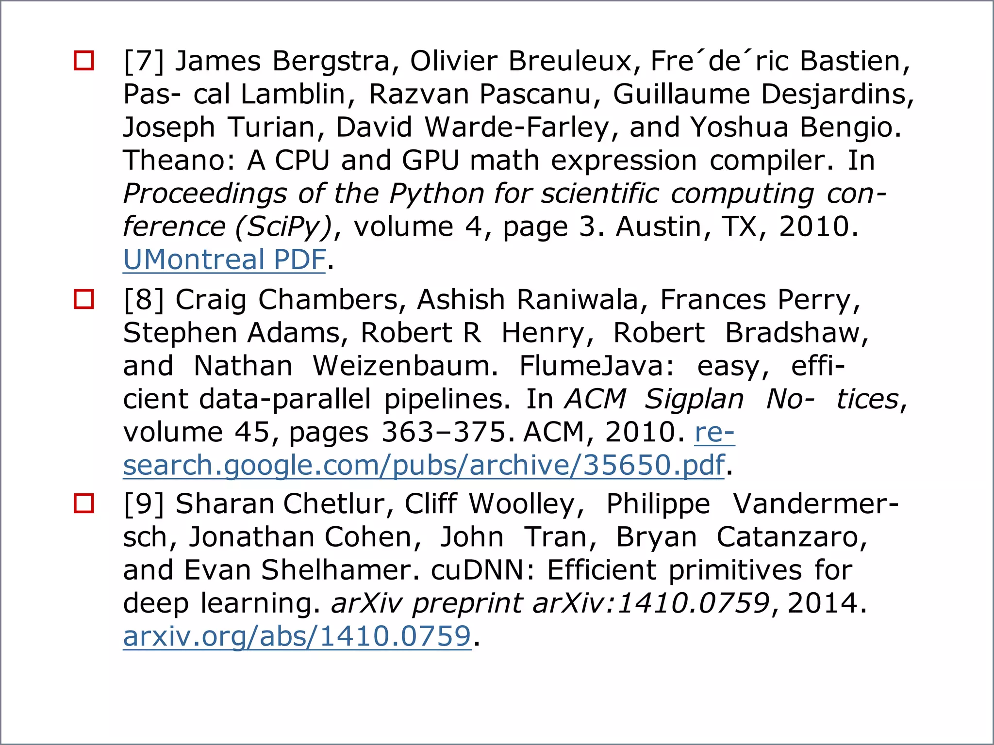 o [7] James Bergstra, Olivier Breuleux, Fre´de´ric Bastien,
Pas- cal Lamblin, Razvan Pascanu, Guillaume Desjardins,
Joseph Turian, David Warde-Farley, and Yoshua Bengio.
Theano: A CPU and GPU math expression compiler. In
Proceedings of the Python for scientific computing con-
ference (SciPy), volume 4, page 3. Austin, TX, 2010.
UMontreal PDF.
o [8] Craig Chambers, Ashish Raniwala, Frances Perry,
Stephen Adams, Robert R Henry, Robert Bradshaw,
and Nathan Weizenbaum. FlumeJava: easy, effi-
cient data-parallel pipelines. In ACM Sigplan No- tices,
volume 45, pages 363–375. ACM, 2010. re-
search.google.com/pubs/archive/35650.pdf.
o [9] Sharan Chetlur, Cliff Woolley, Philippe Vandermer-
sch, Jonathan Cohen, John Tran, Bryan Catanzaro,
and Evan Shelhamer. cuDNN: Efficient primitives for
deep learning. arXiv preprint arXiv:1410.0759, 2014.
arxiv.org/abs/1410.0759.
 