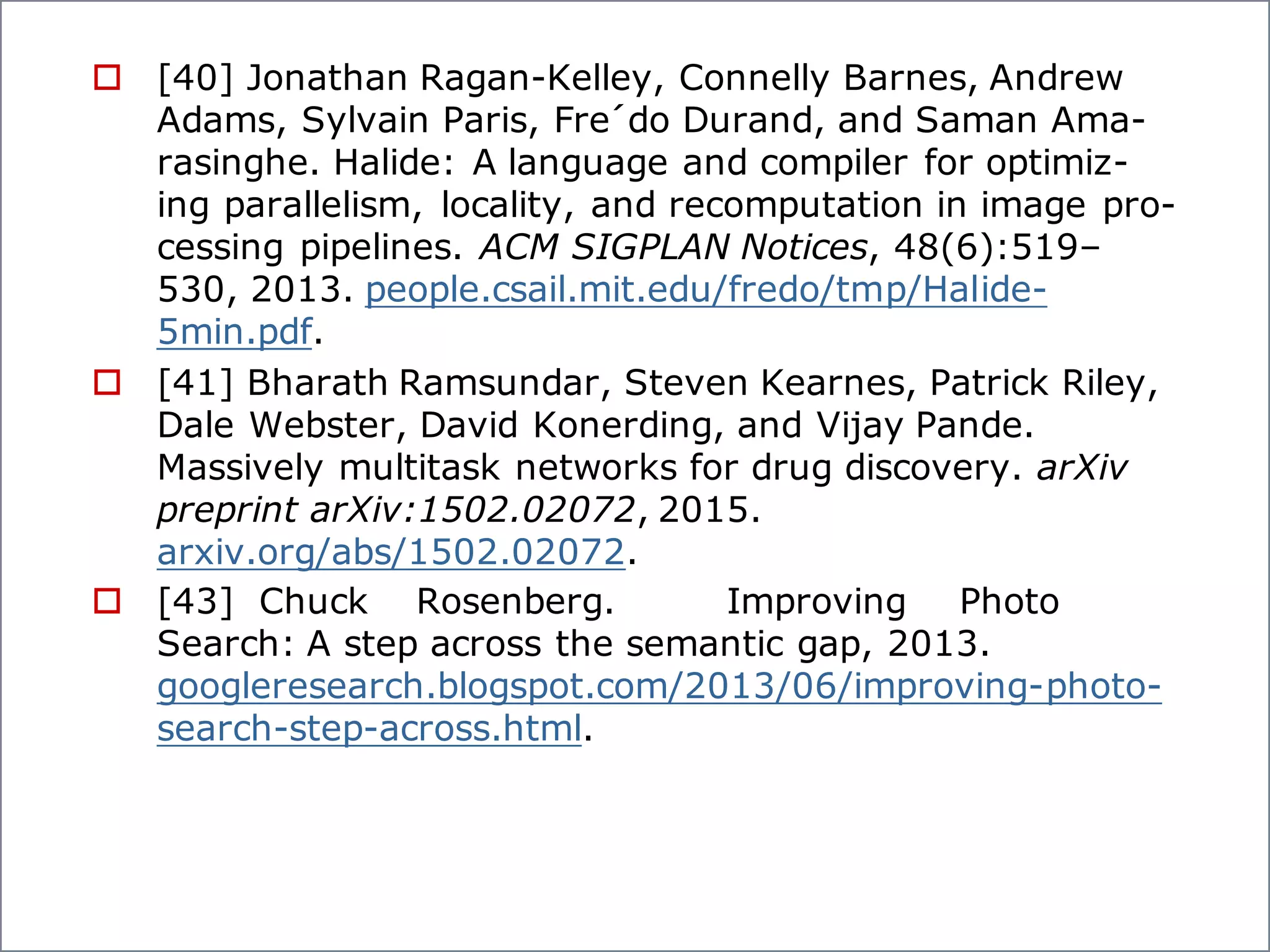 o [40] Jonathan Ragan-Kelley, Connelly Barnes, Andrew
Adams, Sylvain Paris, Fre´do Durand, and Saman Ama-
rasinghe. Halide: A language and compiler for optimiz-
ing parallelism, locality, and recomputation in image pro-
cessing pipelines. ACM SIGPLAN Notices, 48(6):519–
530, 2013. people.csail.mit.edu/fredo/tmp/Halide-
5min.pdf.
o [41] Bharath Ramsundar, Steven Kearnes, Patrick Riley,
Dale Webster, David Konerding, and Vijay Pande.
Massively multitask networks for drug discovery. arXiv
preprint arXiv:1502.02072, 2015.
arxiv.org/abs/1502.02072.
o [43] Chuck Rosenberg. Improving Photo
Search: A step across the semantic gap, 2013.
googleresearch.blogspot.com/2013/06/improving-photo-
search-step-across.html.
 