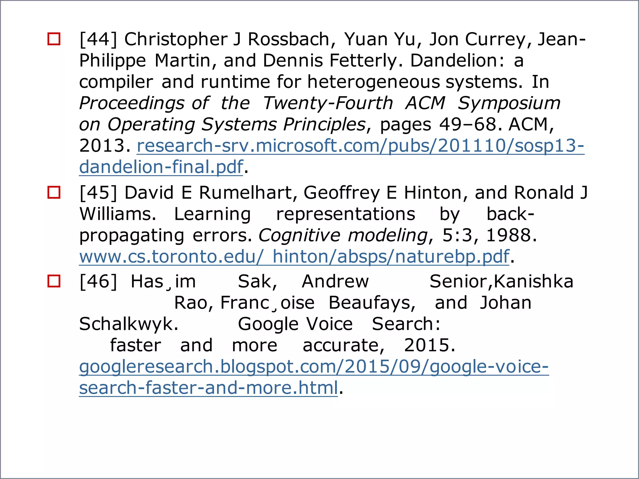 o [44] Christopher J Rossbach, Yuan Yu, Jon Currey, Jean-
Philippe Martin, and Dennis Fetterly. Dandelion: a
compiler and runtime for heterogeneous systems. In
Proceedings of the Twenty-Fourth ACM Symposium
on Operating Systems Principles, pages 49–68. ACM,
2013. research-srv.microsoft.com/pubs/201110/sosp13-
dandelion-final.pdf.
o [45] David E Rumelhart, Geoffrey E Hinton, and Ronald J
Williams. Learning representations by back-
propagating errors. Cognitive modeling, 5:3, 1988.
www.cs.toronto.edu/ hinton/absps/naturebp.pdf.
o [46] Has¸im Sak, Andrew Senior,Kanishka
Rao, Franc¸oise Beaufays, and Johan
Schalkwyk. Google Voice Search:
faster and more accurate, 2015.
googleresearch.blogspot.com/2015/09/google-voice-
search-faster-and-more.html.
 
