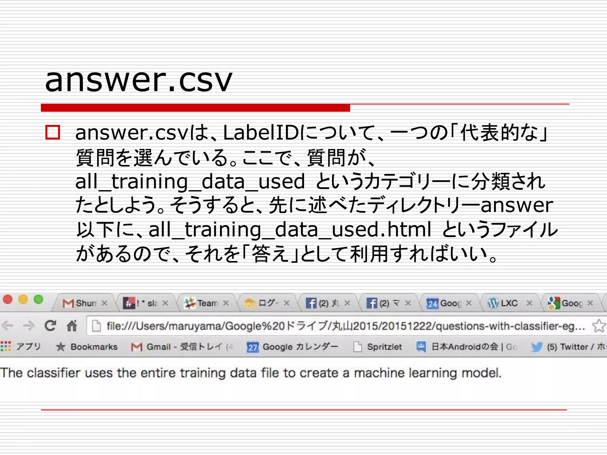 answer.csv
o answer.csvは、LabelIDについて、一つの「代表的な」
質問を選んでいる。ここで、質問が、
all_training_data_used というカテゴリーに分類され
たとしよう。そうすると、先に述べたディレクトリーanswer
以下に、all_training_data_used.html というファイル
があるので、それを「答え」として利用すればいい。
 