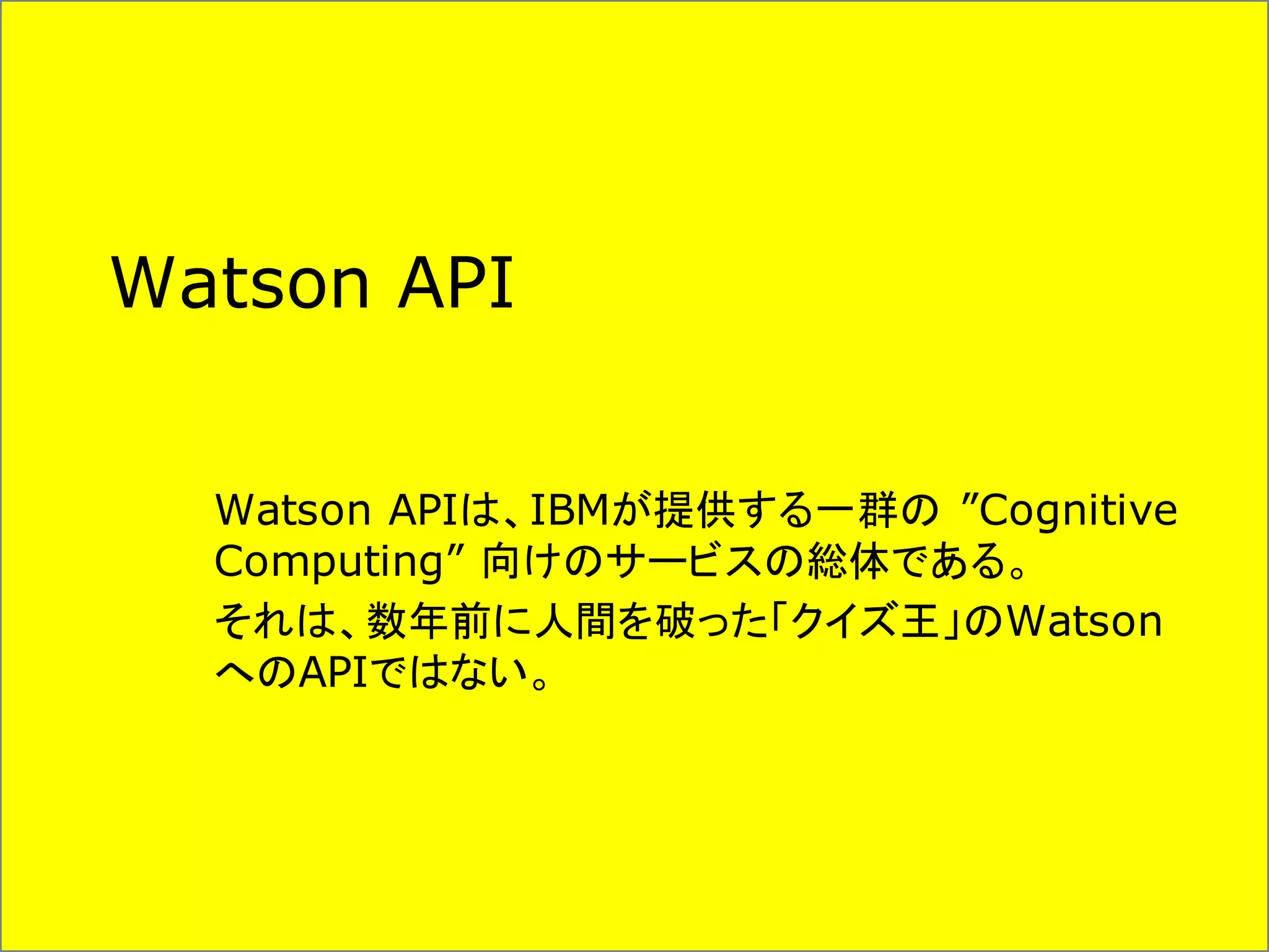 Watson API
Watson APIは、IBMが提供する一群の ”Cognitive
Computing” 向けのサービスの総体である。
それは、数年前に人間を破った「クイズ王」のWatson
へのAPIではない。
 