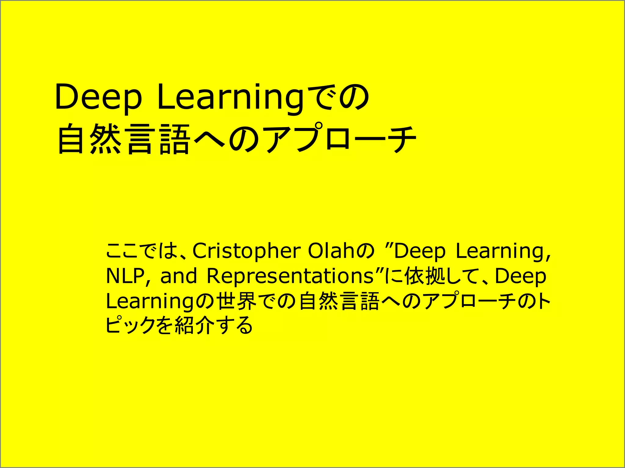 Deep Learningでの
自然言語へのアプローチ
ここでは、Cristopher Olahの ”Deep Learning,
NLP, and Representations”に依拠して、Deep
Learningの世界での自然言語へのアプローチのト
ピックを紹介する
 