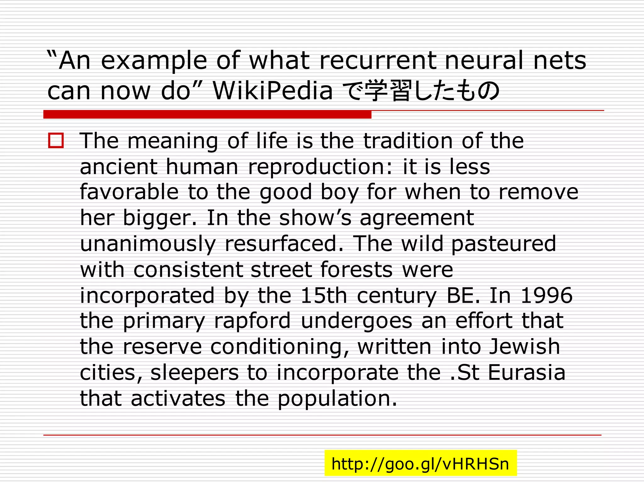 “An example of what recurrent neural nets
can now do” WikiPedia で学習したもの
o The meaning of life is the tradition of the
ancient human reproduction: it is less
favorable to the good boy for when to remove
her bigger. In the show’s agreement
unanimously resurfaced. The wild pasteured
with consistent street forests were
incorporated by the 15th century BE. In 1996
the primary rapford undergoes an effort that
the reserve conditioning, written into Jewish
cities, sleepers to incorporate the .St Eurasia
that activates the population.
http://goo.gl/vHRHSn
 