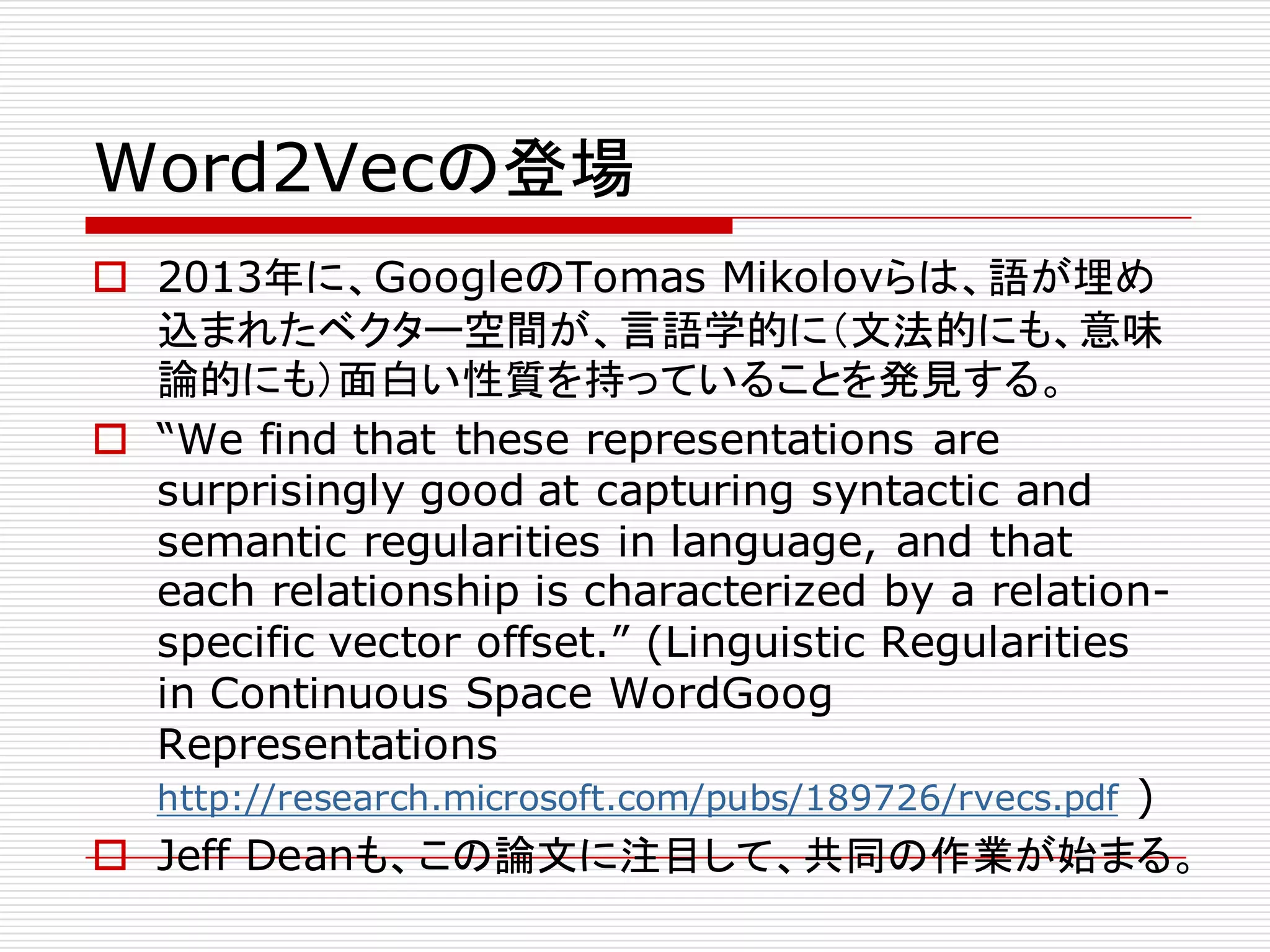 Word2Vecの登場
o 2013年に、GoogleのTomas Mikolovらは、語が埋め
込まれたベクター空間が、言語学的に（文法的にも、意味
論的にも）面白い性質を持っていることを発見する。
o “We find that these representations are
surprisingly good at capturing syntactic and
semantic regularities in language, and that
each relationship is characterized by a relation-
specific vector offset.” (Linguistic Regularities
in Continuous Space WordGoog
Representations
http://research.microsoft.com/pubs/189726/rvecs.pdf )
o Jeff Deanも、この論文に注目して、共同の作業が始まる。
 