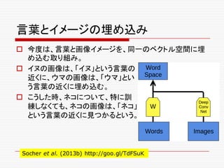 言葉とイメージの埋め込み
o 今度は、言葉と画像イメージを、同一のベクトル空間に埋
め込む取り組み。
o イヌの画像は、「イヌ」という言葉の
近くに、ウマの画像は、「ウマ」とい
う言葉の近くに埋め込む。
o こうした時、ネコについて、特に訓
練しなくても、ネコの画像は、「ネコ」
という言葉の近くに見つかるという。
Socher et al. (2013b) http://goo.gl/TdFSuK
 