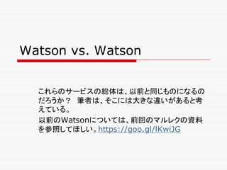 Watson vs. Watson
これらのサービスの総体は、以前と同じものになるの
だろうか？ 筆者は、そこには大きな違いがあると考
えている。
以前のWatsonについては、前回のマルレクの資料
を参照してほしい。https://goo.gl/lKwiJG
 