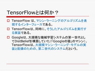 TensorFlowとは何か？
o TensorFlow は、マシン・ラーニングのアルゴリズムを表
現するインターフェースである。
o TensorFlowは、同時に、そうしたアルゴリズムを実行す
る実装である。
o Googleは、大規模な機械学習システムの第一世代とし
てDistBeliefを構築していた（「Googleの猫」のマシン）。
TensorFlowは、大規模マシン・ラーニング・モデルの実
装と配備のための、第二世代のシステムだという。
 