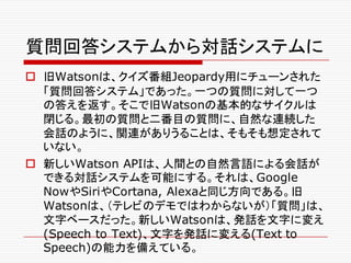 質問回答システムから対話システムに
o 旧Watsonは、クイズ番組Jeopardy用にチューンされた
「質問回答システム」であった。一つの質問に対して一つ
の答えを返す。そこで旧Watsonの基本的なサイクルは
閉じる。最初の質問と二番目の質問に、自然な連続した
会話のように、関連がありうることは、そもそも想定されて
いない。
o 新しいWatson APIは、人間との自然言語による会話が
できる対話システムを可能にする。それは、Google
NowやSiriやCortana, Alexaと同じ方向である。旧
Watsonは、（テレビのデモではわからないが）「質問」は、
文字ベースだった。新しいWatsonは、発話を文字に変え
(Speech to Text)、文字を発話に変える(Text to
Speech)の能力を備えている。
 
