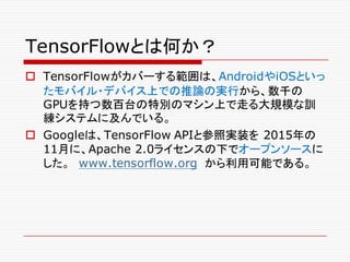 TensorFlowとは何か？
o TensorFlowがカバーする範囲は、AndroidやiOSといっ
たモバイル・デバイス上での推論の実行から、数千の
GPUを持つ数百台の特別のマシン上で走る大規模な訓
練システムに及んでいる。
o Googleは、TensorFlow APIと参照実装を 2015年の
11月に、Apache 2.0ライセンスの下でオープンソースに
した。 www.tensorflow.org から利用可能である。
 