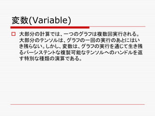 変数(Variable)
o 大部分の計算では、一つのグラフは複数回実行される。
大部分のテンソルは、グラフの一回の実行のあとにはい
き残らない。しかし、変数は、グラフの実行を通じて生き残
るパーシステントな複製可能なテンソルへのハンドルを返
す特別な種類の演算である。
 