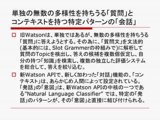 単独の無数の多様性を持ちうる「質問」と
コンテキストを持つ特定パターンの「会話」
o 旧Watsonは、単独ではあるが、無数の多様性を持ちうる
「質問」に答えようとする。その為に、「質問文」を文法的
(基本的には、Slot Grammerの枠組みで)に解析して
質問のTopicを検出し、答えの候補を複数個仮定し、自
分の持つ「知識」を検索し、複数の独立した評価システム
を総合して、答えを絞り込む。
o 新Watson APIで、新しく加わった「対話」機能の、「コン
テキスト」は、あらかじめ人間によって設定されている。
「発話」の「意図」は、新Watson APIの中核の一つであ
る”Natural Language Classifier” では、特定の「発
話」のパターンが、その「意図」と直接に結び付けられる。
 