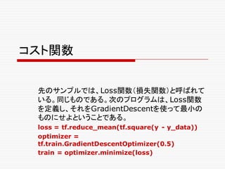 コスト関数
先のサンプルでは、Loss関数（損失関数）と呼ばれて
いる。同じものである。次のプログラムは、Loss関数
を定義し、それをGradientDescentを使って最小の
ものにせよということである。
loss = tf.reduce_mean(tf.square(y - y_data))
optimizer =
tf.train.GradientDescentOptimizer(0.5)
train = optimizer.minimize(loss)
 
