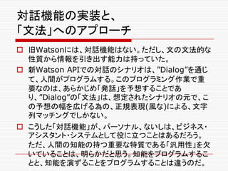 対話機能の実装と、
「文法」へのアプローチ
o 旧Watsonには、対話機能はない。ただし、文の文法的な
性質から情報を引き出す能力は持っていた。
o 新Watson APIでの対話のシナリオは、”Dialog”を通じ
て、人間がプログラムする。このプログラミング作業で重
要なのは、あらかじめ「発話」を予想することであ
り、”Dialog”の「文法」は、想定されたシナリオの元で、こ
の予想の幅を広げる為の、正規表現(風な)による、文字
列マッチングでしかない。
o こうした「対話機能」が、パーソナル、ないしは、ビジネス・
アシスタント・システムとして役に立つことはあるだろう。
ただ、人間の知能の持つ重要な特質である「汎用性」を欠
いていることは、明らかだと思う。知能をプログラムするこ
とと、知能を演ずることをプログラムすることは違うのだ。
 