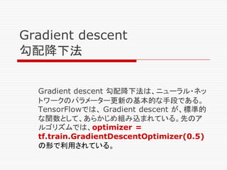 Gradient descent
勾配降下法
Gradient descent 勾配降下法は、ニューラル・ネッ
トワークのパラメーター更新の基本的な手段である。
TensorFlowでは、 Gradient descent が、標準的
な関数として、あらかじめ組み込まれている。先のア
ルゴリズムでは、optimizer =
tf.train.GradientDescentOptimizer(0.5)
の形で利用されている。
 