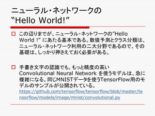 ニューラル・ネットワークの
“Hello World!”
o この辺りまでが、ニューラル・ネットワークの”Hello
World !” にあたる基本である。数値予測とクラス分類は、
ニューラル・ネットワーク利用の二大分野であるので、その
基礎は、しっかり押さえておく必要がある。
o 手書き文字の認識でも、もっと精度の高い
Convolutional Neural Network を使うモデルは、急に
複雑になる。同じMNISTデータを使うTensorFlow用のモ
デルのサンプルが公開されている。
https://github.com/tensorflow/tensorflow/blob/master/te
nsorflow/models/image/mnist/convolutional.py
 