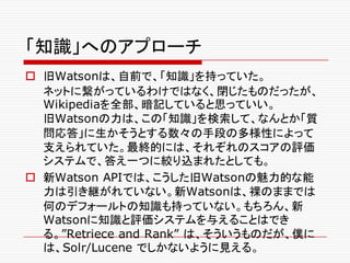 「知識」へのアプローチ
o 旧Watsonは、自前で、「知識」を持っていた。
ネットに繋がっているわけではなく、閉じたものだったが、
Wikipediaを全部、暗記していると思っていい。
旧Watsonの力は、この「知識」を検索して、なんとか「質
問応答」に生かそうとする数々の手段の多様性によって
支えられていた。最終的には、それぞれのスコアの評価
システムで、答え一つに絞り込まれたとしても。
o 新Watson APIでは、こうした旧Watsonの魅力的な能
力は引き継がれていない。新Watsonは、裸のままでは
何のデフォールトの知識も持っていない。もちろん、新
Watsonに知識と評価システムを与えることはでき
る。”Retriece and Rank” は、そういうものだが、僕に
は、Solr/Lucene でしかないように見える。
 