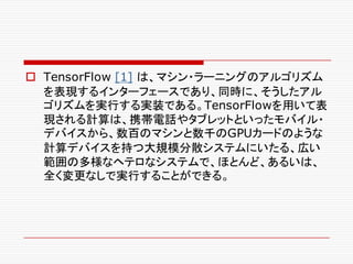 o TensorFlow [1] は、マシン・ラーニングのアルゴリズム
を表現するインターフェースであり、同時に、そうしたアル
ゴリズムを実行する実装である。TensorFlowを用いて表
現される計算は、携帯電話やタブレットといったモバイル・
デバイスから、数百のマシンと数千のGPUカードのような
計算デバイスを持つ大規模分散システムにいたる、広い
範囲の多様なヘテロなシステムで、ほとんど、あるいは、
全く変更なしで実行することができる。
 