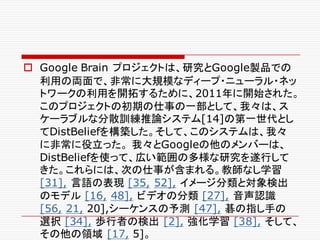 o Google Brain プロジェクトは、研究とGoogle製品での
利用の両面で、非常に大規模なディープ・ニューラル・ネッ
トワークの利用を開拓するために、2011年に開始された。
このプロジェクトの初期の仕事の一部として、我々は、ス
ケーラブルな分散訓練推論システム[14]の第一世代とし
てDistBeliefを構築した。そして、このシステムは、我々
に非常に役立った。 我々とGoogleの他のメンバーは、
DistBeliefを使って、広い範囲の多様な研究を遂行して
きた。これらには、次の仕事が含まれる。教師なし学習
[31], 言語の表現 [35, 52], イメージ分類と対象検出
のモデル [16, 48], ビデオの分類 [27], 音声認識
[56, 21, 20],シーケンスの予測 [47], 碁の指し手の
選択 [34], 歩行者の検出 [2], 強化学習 [38], そして、
その他の領域 [17, 5]。
 