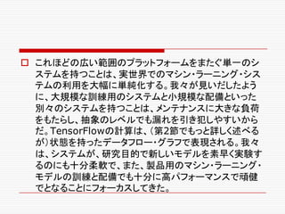o これほどの広い範囲のプラットフォームをまたぐ単一のシ
ステムを持つことは、実世界でのマシン・ラーニング・シス
テムの利用を大幅に単純化する。我々が見いだしたよう
に、大規模な訓練用のシステムと小規模な配備といった
別々のシステムを持つことは、メンテナンスに大きな負荷
をもたらし、抽象のレベルでも漏れを引き犯しやすいから
だ。TensorFlowの計算は、（第2節でもっと詳しく述べる
が）状態を持ったデータフロー・グラフで表現される。我々
は、システムが、研究目的で新しいモデルを素早く実験す
るのにも十分柔軟で、また、製品用のマシン・ラーニング・
モデルの訓練と配備でも十分に高パフォーマンスで頑健
でとなることにフォーカスしてきた。
 