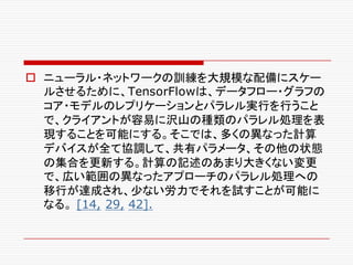 o ニューラル・ネットワークの訓練を大規模な配備にスケー
ルさせるために、TensorFlowは、データフロー・グラフの
コア・モデルのレプリケーションとパラレル実行を行うこと
で、クライアントが容易に沢山の種類のパラレル処理を表
現することを可能にする。そこでは、多くの異なった計算
デバイスが全て協調して、共有パラメータ、その他の状態
の集合を更新する。計算の記述のあまり大きくない変更
で、広い範囲の異なったアプローチのパラレル処理への
移行が達成され、少ない労力でそれを試すことが可能に
なる。 [14, 29, 42].
 