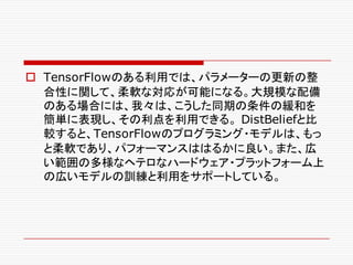 o TensorFlowのある利用では、パラメーターの更新の整
合性に関して、柔軟な対応が可能になる。大規模な配備
のある場合には、我々は、こうした同期の条件の緩和を
簡単に表現し、その利点を利用できる。 DistBeliefと比
較すると、TensorFlowのプログラミング・モデルは、もっ
と柔軟であり、パフォーマンスははるかに良い。また、広
い範囲の多様なヘテロなハードウェア・プラットフォーム上
の広いモデルの訓練と利用をサポートしている。
 