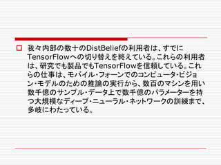 o 我々内部の数十のDistBeliefの利用者は、すでに
TensorFlowへの切り替えを終えている。これらの利用者
は、研究でも製品でもTensorFlowを信頼している。これ
らの仕事は、モバイル・フォーンでのコンピュータ・ビジョ
ン・モデルのための推論の実行から、数百のマシンを用い
数千億のサンプル・データ上で数千億のパラメーターを持
つ大規模なディープ・ニューラル・ネットワークの訓練まで、
多岐にわたっている。
 