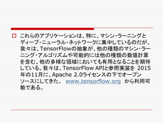 o これらのアプリケーションは、特に、マシン・ラーニングと
ディープ・ニューラル・ネットワークに集中しているのだが、
我々は、TensorFlowの抽象が、他の種類のマシン・ラー
ニング・アルゴリズムや可能的には他の種類の数値計算
を含む、他の多様な領域においても有用となることを期待
している。我々は、TensorFlow APIと参照実装を 2015
年の11月に、Apache 2.0ライセンスの下でオープン
ソースにしてきた。 www.tensorflow.org から利用可
能である。
 