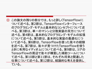 o この論文の残りの部分では、もっと詳しくTensorFlowに
ついて述べる。第2節は、TensorFlowインターフェース
のプログラミング・モデルと基本的なコンセプトについて述
べる。第3節は、単一のマシンと分散実装の双方について
述べる。第4節は、基本的なプログラミング・モデルの拡張
について述べる。第5節は、基本的な実装の最適化につ
いて述べる。第6節は、TensorFlowを使った我々の経験
を述べる。第7節は、我々が見つけたTensorFlowを使う
ときに有用なイディオムについて述べる。第9節は、コアの
TensorFlowの周辺で我々が構築した補助ツールについ
て述べる。第10節と第11節は、それぞれ将来と関連した
仕事について述べる。第12節は、結論的な考えを提供し
ている。
 