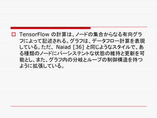 o TensorFlow の計算は、ノードの集合からなる有向グラ
フによって記述される。グラフは、データフロー計算を表現
している。ただ、 Naiad [36] と同じようなスタイルで、あ
る種類のノードにパーシステントな状態の維持と更新を可
能とし、また、グラフ内の分岐とループの制御構造を持つ
ように拡張している。
 