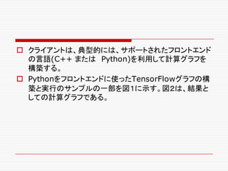 o クライアントは、典型的には、サポートされたフロントエンド
の言語(C++ または Python)を利用して計算グラフを
構築する。
o Pythonをフロントエンドに使ったTensorFlowグラフの構
築と実行のサンプルの一部を図１に示す。図２は、結果と
しての計算グラフである。
 