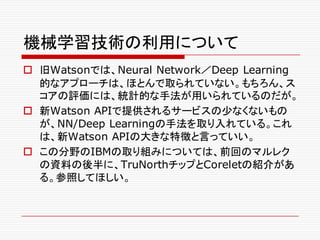 機械学習技術の利用について
o 旧Watsonでは、Neural Network／Deep Learning
的なアプローチは、ほとんで取られていない。もちろん、ス
コアの評価には、統計的な手法が用いられているのだが。
o 新Watson APIで提供されるサービスの少なくないもの
が、NN/Deep Learningの手法を取り入れている。これ
は、新Watson APIの大きな特徴と言っていい。
o この分野のIBMの取り組みについては、前回のマルレク
の資料の後半に、TruNorthチップとCoreletの紹介があ
る。参照してほしい。
 