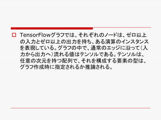 o TensorFlowグラフでは、それぞれのノードは、ゼロ以上
の入力とゼロ以上の出力を持ち、ある演算のインスタンス
を表現している。グラフの中で、通常のエッジに沿って（入
力から出力へ）流れる値はテンソルである。テンソルは、
任意の次元を持つ配列で、それを構成する要素の型は、
グラフ作成時に指定されるか推論される。
 