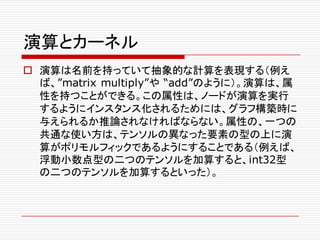 演算とカーネル
o 演算は名前を持っていて抽象的な計算を表現する（例え
ば、”matrix multiply”や “add”のように）。演算は、属
性を持つことができる。この属性は、ノードが演算を実行
するようにインスタンス化されるためには、グラフ構築時に
与えられるか推論されなければならない。属性の、一つの
共通な使い方は、テンソルの異なった要素の型の上に演
算がポリモルフィックであるようにすることである（例えば、
浮動小数点型の二つのテンソルを加算すると、int32型
の二つのテンソルを加算するといった）。
 