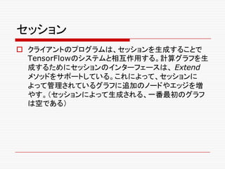 セッション
o クライアントのプログラムは、セッションを生成することで
TensorFlowのシステムと相互作用する。計算グラフを生
成するためにセッションのインターフェースは、 Extend
メソッドをサポートしている。これによって、セッションに
よって管理されているグラフに追加のノードやエッジを増
やす。（セッションによって生成される、一番最初のグラフ
は空である）
 